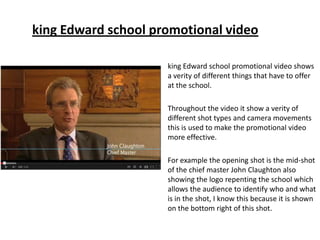 king Edward school promotional video shows
a verity of different things that have to offer
at the school.
Throughout the video it show a verity of
different shot types and camera movements
this is used to make the promotional video
more effective.
For example the opening shot is the mid-shot
of the chief master John Claughton also
showing the logo repenting the school which
allows the audience to identify who and what
is in the shot, I know this because it is shown
on the bottom right of this shot.
king Edward school promotional video
 