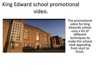 King Edward school promotional
video.
The promotional
video for king
Edwards school
uses a lot of
different
techniques to
make the school
look appealing
from start to
finish.
 