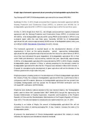 Kingfa signs framework agreement about promoting its biodegradable agricultural film
Tag: Biological,PE,WPC,PDO,biodegradable,agricultural,film,bio-based,NPG,PBS
Summary: On Dec. 5, 2013, Kingfa announced that it signed a framework agreement with the
Xinjiang Production and Construction Corps (XPCC), to promote over 467,000 ha. of
biodegradable agricultural film in XPCC's crop ecological region within the next three years.
On Dec. 5, 2013, Kingfa Sci & Tech Co., Ltd. (Kingfa) announced that it signed a framework
agreement with the Xinjiang Production and Construction Corps (XPCC), to promote over
467,000 ha. of its biodegradable agricultural film (using PBSA as biomaterial) in XPCC's crop
ecological region within the next three years. Generally, 467,000 ha. of biodegradable
agricultural film will consume approximately 20,000 tonnes of biodegradable plastic every year,
according to CCM’s Biomaterials China News issued in January.
The framework agreement is reached based on the developmental direction of both
organisations. In short, as the spring ploughing

period

approaches, biodegradable

agricultural film with good performance has become the first choice for cotton farmers of XPCC,
since they have witnessed the good degradation of biodegradable agricultural film in their
cotton fields and obtained a cost-recovering reduction last year. Specifically, approximately
3,300 ha. of biodegradable agricultural film was promoted by XPCC in 2012. Kingfa, a leading
biodegradable plastic producer in China, is actively preparing for the domestic market for
biodegradable agricultural film after the No.1 Proposal was released in March 2013 (the No. 1
Proposal for strengthening the development of green agriculture will set the direction of the
Chinese government's major tasks this year).
Kingfa possesses a leading position in the development of China's biodegradable agricultural
film industry. Firstly, the company's biodegradable agricultural film has a performance that is
comparative with PE material. Moreover, its biodegradable agricultural film has proved to be
completely biodegradable and has passed the EU-based EN13432 certification and the
US-based BPI certification (ASTM D6400).
Kingfa has even drafted a national standard of the new material industry—the "biodegradable
plastic used for blown film" (standard label: GB/T 29646-2013) has got the approval by the
General Administration of Quality Supervision, Inspection and Quarantine of the People's
Republic of China and the Standardization Administration of the People's Republic of China in
Sept. 2013. The national standard is scheduled to be implemented from Jan. 31, 2014.
According to an insider of Kingfa, the amount of biodegradable agricultural film will not
compress the orders of existing packaging film. It may, however, increase the sales of its
biodegradable plastic.
At present, the development of China's biodegradable agricultural film industry is mostly
limited by the high price and disordered industrial standards.

 