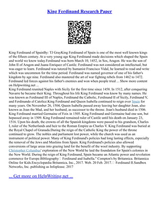 King Ferdinand Research Paper
King Ferdinand of SpainBy: TJ GrayKing Ferdinand of Spain is one of the most well known kings
of the fifteen century. At a very young age King Ferdinand made decisions which shaped the Spain
and world we know today.Ferdinand was born March 10, 1452, in Sos, Aragon. He was the son of
John II of Aragon and Juana Enriquez of Castile. Ferdinand was not considered an intellectual, but
was eager to learn. Ferdinand was tutored by humanist Francisco Vidal, he learned to read and write
which was uncommon for the time period. Ferdinand was named governor of one of his father's
kingdom by age nine. Ferdinand also mastered the art of war fighting rebels from 1462 to 1472.
Ferdinand led forces against his father's enemies and won when people tried ... Show more content
on Helpwriting.net ...
King Ferdinand reunited Naples with Sicily for the first time since 1458. In 1512, after conquering
Navarre he became their King. Throughout his life King Ferdinand was know by many names. He
was known as Ferdinand III of Naples, Ferdinand the Catholic, Ferdinand II of Sicily, Ferdinand V,
and Ferdinando el Catolice.King Ferdinand and Queen Isabella continued to reign over Spain for
many years. On November 26, 1504, Queen Isabella passed away leaving her daughter Joan, also
known as Joan the Mad, and her husband, as successor to the throne. Joan's husband died in 1506.
King Ferdinand married Germaine of Foix in 1505. King Ferdinand and Germaine had one son, but
hepassed away in 1509. King Ferdinand remained ruler of Castile until his death on January 23,
1516. Upon his death, the crowns of all the Spanish kingdoms were passed to his grandson, Charles
I, ruler of the Netherlands and heir to the Roman Empire as Charles V. King Ferdinand was buried at
the Royal Chapel of Granada.During the reign of the Catholic King the power of the throne
continued to grow. The nobles and parliament lost power, while the church was used as an
instrument of political power. Many of King Ferdinand's policies had long lasting effects, especially
the removal of the Jews and Muslims from Spain. King Ferdinand's policies also allowed
conversions of large areas into grazing land for the benefit of the wool industry. By supporting
Christopher Columbus' exploration of the New World he laid the foundation for Spain's colonies in
the New World. During the reign of King Ferdinand, Spain became an Atlantic power and revolution
commerce for Europe.Bibliography Ferdinand and Isabella." Compton's by Britannica. Britannica
Online for Kids.Encyclopædia Britannica, Inc., 2017. Web. 20 Feb. 2017. Ferdinand II.Sandbox
Networks, Inc. publishing as Infoplease. 2017
... Get more on HelpWriting.net ...
 