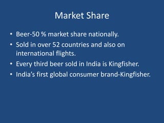 Market Share
• Beer-50 % market share nationally.
• Sold in over 52 countries and also on
international flights.
• Every third beer sold in India is Kingfisher.
• India’s first global consumer brand-Kingfisher.
 