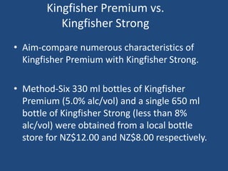 Kingfisher Premium vs.
Kingfisher Strong
• Aim-compare numerous characteristics of
Kingfisher Premium with Kingfisher Strong.
• Method-Six 330 ml bottles of Kingfisher
Premium (5.0% alc/vol) and a single 650 ml
bottle of Kingfisher Strong (less than 8%
alc/vol) were obtained from a local bottle
store for NZ$12.00 and NZ$8.00 respectively.
 