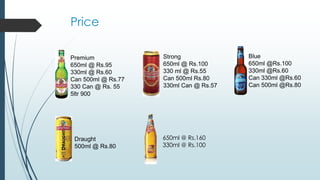 Price
Premium
650ml @ Rs.95
330ml @ Rs.60
Can 500ml @ Rs.77
330 Can @ Rs. 55
5ltr 900
Strong
650ml @ Rs.100
330 ml @ Rs.55
Can 500ml Rs.80
330ml Can @ Rs.57
Blue
650ml @Rs.100
330ml @Rs.60
Can 330ml @Rs.60
Can 500ml @Rs.80
Draught
500ml @ Rs.80
650ml @ Rs.160
330ml @ Rs.100
 