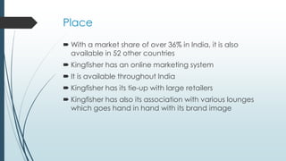 Place
 With a market share of over 36% in India, it is also
available in 52 other countries
 Kingfisher has an online marketing system
 It is available throughout India
 Kingfisher has its tie-up with large retailers
 Kingfisher has also its association with various lounges
which goes hand in hand with its brand image
 
