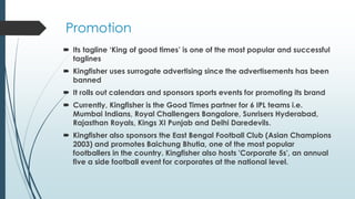 Promotion
 Its tagline ‘King of good times’ is one of the most popular and successful
taglines
 Kingfisher uses surrogate advertising since the advertisements has been
banned
 It rolls out calendars and sponsors sports events for promoting its brand
 Currently, Kingfisher is the Good Times partner for 6 IPL teams i.e.
Mumbai Indians, Royal Challengers Bangalore, Sunrisers Hyderabad,
Rajasthan Royals, Kings XI Punjab and Delhi Daredevils.
 Kingfisher also sponsors the East Bengal Football Club (Asian Champions
2003) and promotes Baichung Bhutia, one of the most popular
footballers in the country. Kingfisher also hosts 'Corporate 5s', an annual
five a side football event for corporates at the national level.
 