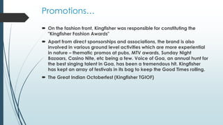 Promotions…
 On the fashion front, Kingfisher was responsible for constituting the
"Kingfisher Fashion Awards"
 Apart from direct sponsorships and associations, the brand is also
involved in various ground level activities which are more experiential
in nature – thematic promos at pubs, MTV awards, Sunday Night
Bazaars, Casino Nite, etc being a few. Voice of Goa, an annual hunt for
the best singing talent in Goa, has been a tremendous hit. Kingfisher
has kept an array of festivals in its bag to keep the Good Times rolling.
 The Great Indian Octoberfest (Kingfisher TGIOF)
 