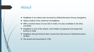 About
 Kingfisher is an Indian beer brewed by United Breweries Group, Bangalore.
 Vijaya mallya is the chairman of kingfisher.
 With a market share of over 36% in India, it is also available in 52 other
countries.
 Kingfisher is one of the oldest, most widely recognized and respected
brands in India.
 Kingfisher Strong Premium Beer comes from the house of United Breweries
Limited.
 The brand was launched in 1978.
 