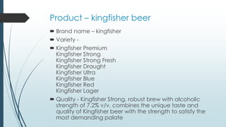 Product – kingfisher beer
 Brand name – kingfisher
 Variety -
 Kingfisher Premium
Kingfisher Strong
Kingfisher Strong Fresh
Kingfisher Draught
Kingfisher Ultra
Kingfisher Blue
Kingfisher Red
Kingfisher Lager
 Quality - Kingfisher Strong, robust brew with alcoholic
strength of 7.2% v/v, combines the unique taste and
quality of Kingfisher beer with the strength to satisfy the
most demanding palate
 