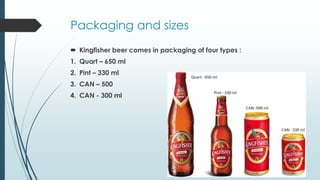 Packaging and sizes
 Kingfisher beer comes in packaging of four types :
1. Quart – 650 ml
2. Pint – 330 ml
3. CAN – 500
4. CAN - 300 ml
 