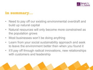 in summary…

• Need to pay off our existing environmental overdraft and
  build up natural capital
• Natural resources will only become more constrained as
  the population grows
• Most businesses won’t be doing anything
• Learn from your social sustainability approach and seek
  to leave the environment better then when you found it
• It’ll pay off through radical innovations, new relationships
  with customers and leadership


                                                            11
 