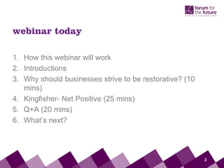 webinar today

1. How this webinar will work
2. Introductions
3. Why should businesses strive to be restorative? (10
   mins)
4. Kingfisher- Net Positive (25 mins)
5. Q+A (20 mins)
6. What’s next?




                                                         2
 