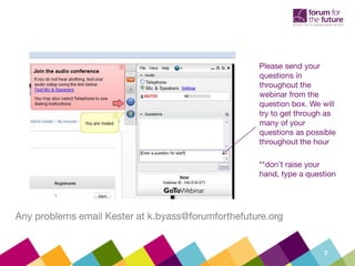 Please send your
                                                    questions in
                                                    throughout the
                                                    webinar from the
                                                    question box. We will
                                                    try to get through as
                                                    many of your
                                                    questions as possible
                                                    throughout the hour

                                                    **don’t raise your
                                                    hand, type a question




Any problems email Kester at k.byass@forumforthefuture.org


                                                                     3
 