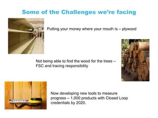 Some of the Challenges we’re facing

          Putting your money where your mouth is – plywood




    Not being able to find the wood for the trees –
    FSC and tracing responsibility




            Now developing new tools to measure
            progress – 1,000 products with Closed Loop
            credentials by 2020.
 