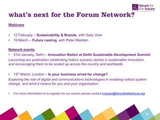 what’s next for the Forum Network?
Webinars

•   12 February – Sustainability & Brands, with Sally Uren
•   19 March – Future casting, with Peter Madden

Network events
• 31st January, Delhi – Innovation Nation at Delhi Sustainable Development Summit
Launching our publication celebrating India’s success stories in sustainable innovation,
and encouraging them to be scaled up across the country and worldwide.

• 13th March, London – Is your business wired for change?
Exploring the role of digital and communications technologies in enabling radical system
change, and what it means for you and your organisation .

•   For more information or to register for our events please contact k.byass@forumforthefuture.org




                                                                                                      35
 