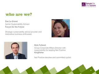 who are we?
Zoe Le Grand
Senior Sustainability Advisor
Forum for the Future

Strategic sustainability advice provider and
restorative business enthusiast.




                                   Nick Folland
                                   Group Corporate Affairs Director with
                                   responsibility for leading Net Positive
                                   Kingfisher

                                   Net Positive devotee and committed cyclist




                                                                                4
 