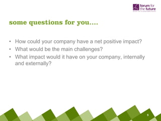 some questions for you….

• How could your company have a net positive impact?
• What would be the main challenges?
• What impact would it have on your company, internally
  and externally?




                                                          5
 