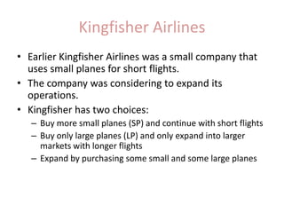 Kingfisher AirlinesEarlier Kingfisher Airlines was a small company that uses small planes for short flights.The company was considering to expand its operations.Kingfisher has two choices:Buy more small planes (SP) and continue with short flightsBuy only large planes (LP) and only expand into larger markets with longer flightsExpand by purchasing some small and some large planes