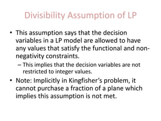 Divisibility Assumption of LPThis assumption says that the decision variables in a LP model are allowed to have any values that satisfy the functional and non-negativity constraints. This implies that the decision variables are not restricted to integer values. Note: Implicitly in Kingfisher’s problem, it cannot purchase a fraction of a plane which implies this assumption is not met.
