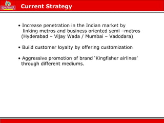 • Increase penetration in the Indian market by
linking metros and business oriented semi –metros
(Hyderabad – Vijay Wada / Mumbai – Vadodara)
• Build customer loyalty by offering customization
• Aggressive promotion of brand ‘Kingfisher airlines’
through different mediums.
Current Strategy
 