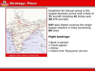 Strategy: Place
Kingfisher-Air Deccan group is the
largest domestic airline with a fleet of
71 aircraft including 41 Airbus and
30 ATR aircrafts.
537 daily flights covering the single
largest network in India connecting
69 cities
Flight bookings:
• Book in person
• Travel agents
• Online
• India’s first ‘flybuysms’ service
 