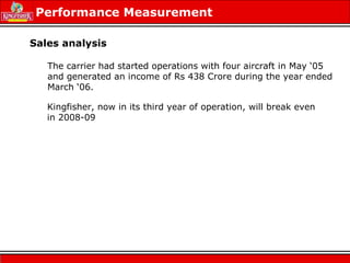 Performance Measurement
Sales analysis
Kingfisher, now in its third year of operation, will break even
in 2008-09
The carrier had started operations with four aircraft in May ‘05
and generated an income of Rs 438 Crore during the year ended
March ‘06.
 