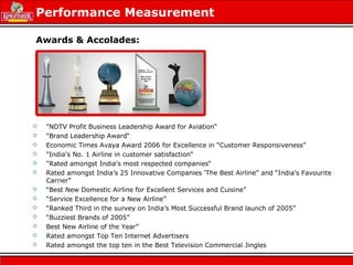 Performance Measurement
 "NDTV Profit Business Leadership Award for Aviation“
 "Brand Leadership Award“
 Economic Times Avaya Award 2006 for Excellence in “Customer Responsiveness”
 "India's No. 1 Airline in customer satisfaction“
 "Rated amongst India's most respected companies“
 Rated amongst India’s 25 Innovative Companies ‘The Best Airline” and “India’s Favourite
Carrier”
 “Best New Domestic Airline for Excellent Services and Cuisine”
 “Service Excellence for a New Airline”
 “Ranked Third in the survey on India’s Most Successful Brand launch of 2005”
 “Buzziest Brands of 2005”
 Best New Airline of the Year”
 Rated amongst Top Ten Internet Advertisers
 Rated amongst the top ten in the Best Television Commercial Jingles
Awards & Accolades:
 