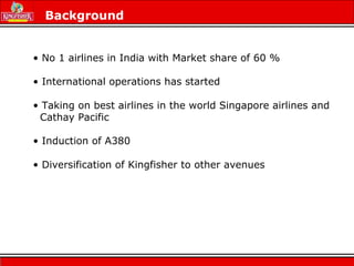 Background
• No 1 airlines in India with Market share of 60 %
• International operations has started
• Taking on best airlines in the world Singapore airlines and
Cathay Pacific
• Induction of A380
• Diversification of Kingfisher to other avenues
 
