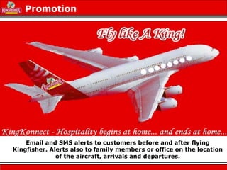 Email and SMS alerts to customers before and after flying
Kingfisher. Alerts also to family members or office on the location
of the aircraft, arrivals and departures.
Promotion
 
