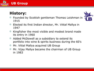 UB Group
History:
 Founded by Scottish gentleman Thomas Leishman in
1915
 Elected its first Indian director, Mr. Vittal Mallya in
1947
 Kingfisher the most visible and modest brand made
its entry in 1960
 Added McDowell as a subsidiary to extend its
portfolio into wine & spirits business during the 60’s
 Mr. Vittal Mallya acquired UB Group
 Mr. Vijay Mallya became the chairman of UB Group
in 1983
 