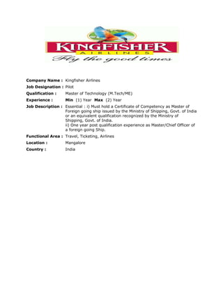 Company Name :Kingfisher Airlines  Job Designation :PilotQualification :Master of Technology (M.Tech/ME)Experience :Min  (1) Year  Max  (2) YearJob Description :Essential : i) Must hold a Certificate of Competency as Master of Foreign going ship issued by the Ministry of Shipping, Govt. of India or an equivalent qualification recognized by the Ministry of Shipping, Govt. of India.ii) One year post qualification experience as Master/Chief Officer of a foreign going Ship.Functional Area :Travel, Ticketing, AirlinesLocation :MangaloreCountry :India<br />