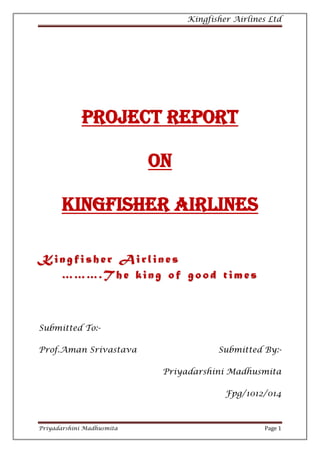 Kingfisher Airlines Ltd




             PROJECT Report

                           On

       Kingfisher Airlines

Kingfisher Airlines
  ……….T he king of good times



Submitted To:-

Prof.Aman Srivastava                   Submitted By:-

                            Priyadarshini Madhusmita

                                         Fpg/1012/014



Priyadarshini Madhusmita                          Page 1
 