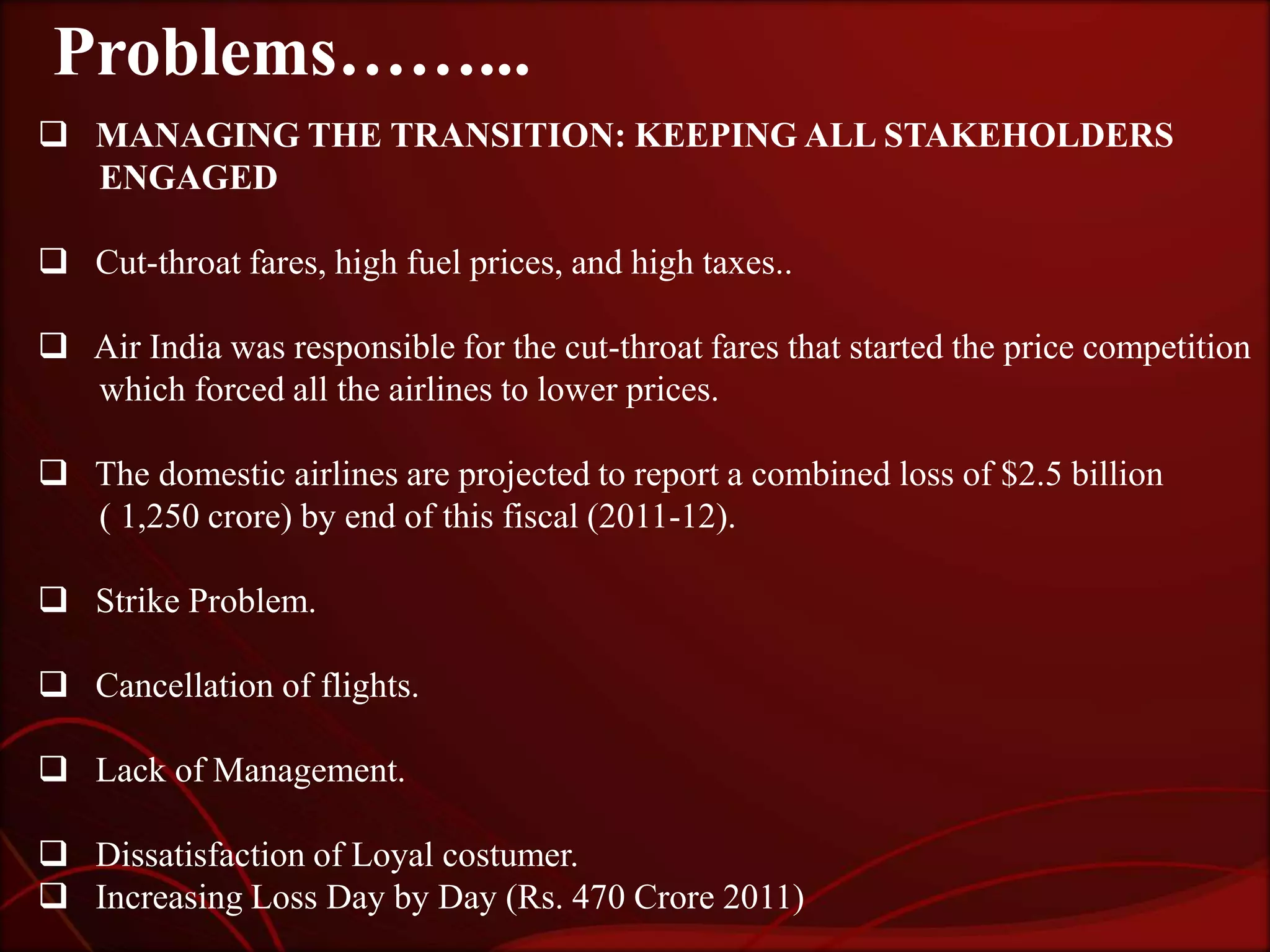 Problems……...
 MANAGING THE TRANSITION: KEEPING ALL STAKEHOLDERS
  ENGAGED

 Cut-throat fares, high fuel prices, and high taxes..

 Air India was responsible for the cut-throat fares that started the price competition
  which forced all the airlines to lower prices.

 The domestic airlines are projected to report a combined loss of $2.5 billion
  ( 1,250 crore) by end of this fiscal (2011-12).

 Strike Problem.

 Cancellation of flights.

 Lack of Management.

 Dissatisfaction of Loyal costumer.
 Increasing Loss Day by Day (Rs. 470 Crore 2011)
 