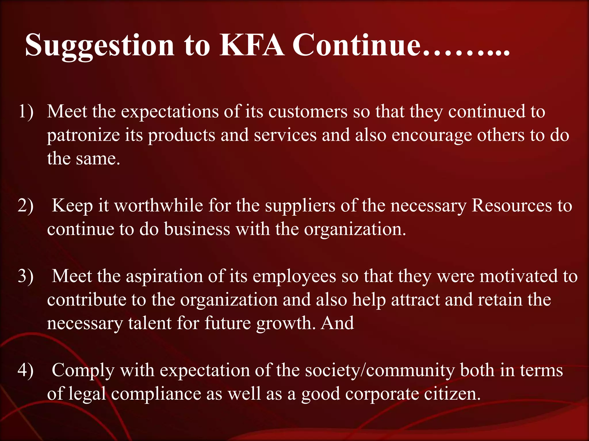 Suggestion to KFA Continue……...
1) Meet the expectations of its customers so that they continued to
   patronize its products and services and also encourage others to do
   the same.

2) Keep it worthwhile for the suppliers of the necessary Resources to
   continue to do business with the organization.

3) Meet the aspiration of its employees so that they were motivated to
   contribute to the organization and also help attract and retain the
   necessary talent for future growth. And

4) Comply with expectation of the society/community both in terms
   of legal compliance as well as a good corporate citizen.
 