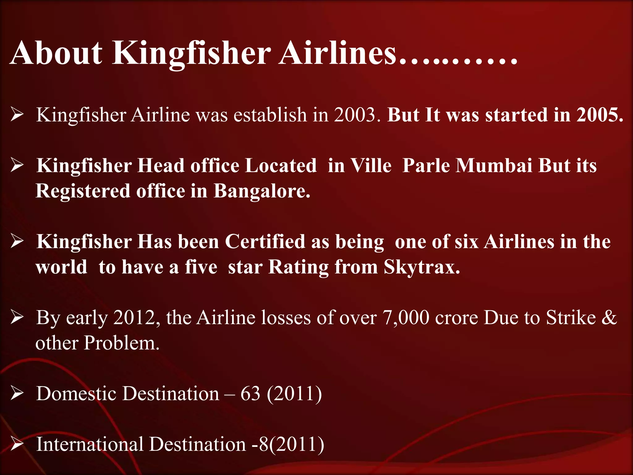 About Kingfisher Airlines…..……
 Kingfisher Airline was establish in 2003. But It was started in 2005.

 Kingfisher Head office Located in Ville Parle Mumbai But its
  Registered office in Bangalore.

 Kingfisher Has been Certified as being one of six Airlines in the
  world to have a five star Rating from Skytrax.

 By early 2012, the Airline losses of over 7,000 crore Due to Strike &
  other Problem.

 Domestic Destination – 63 (2011)

 International Destination -8(2011)
 