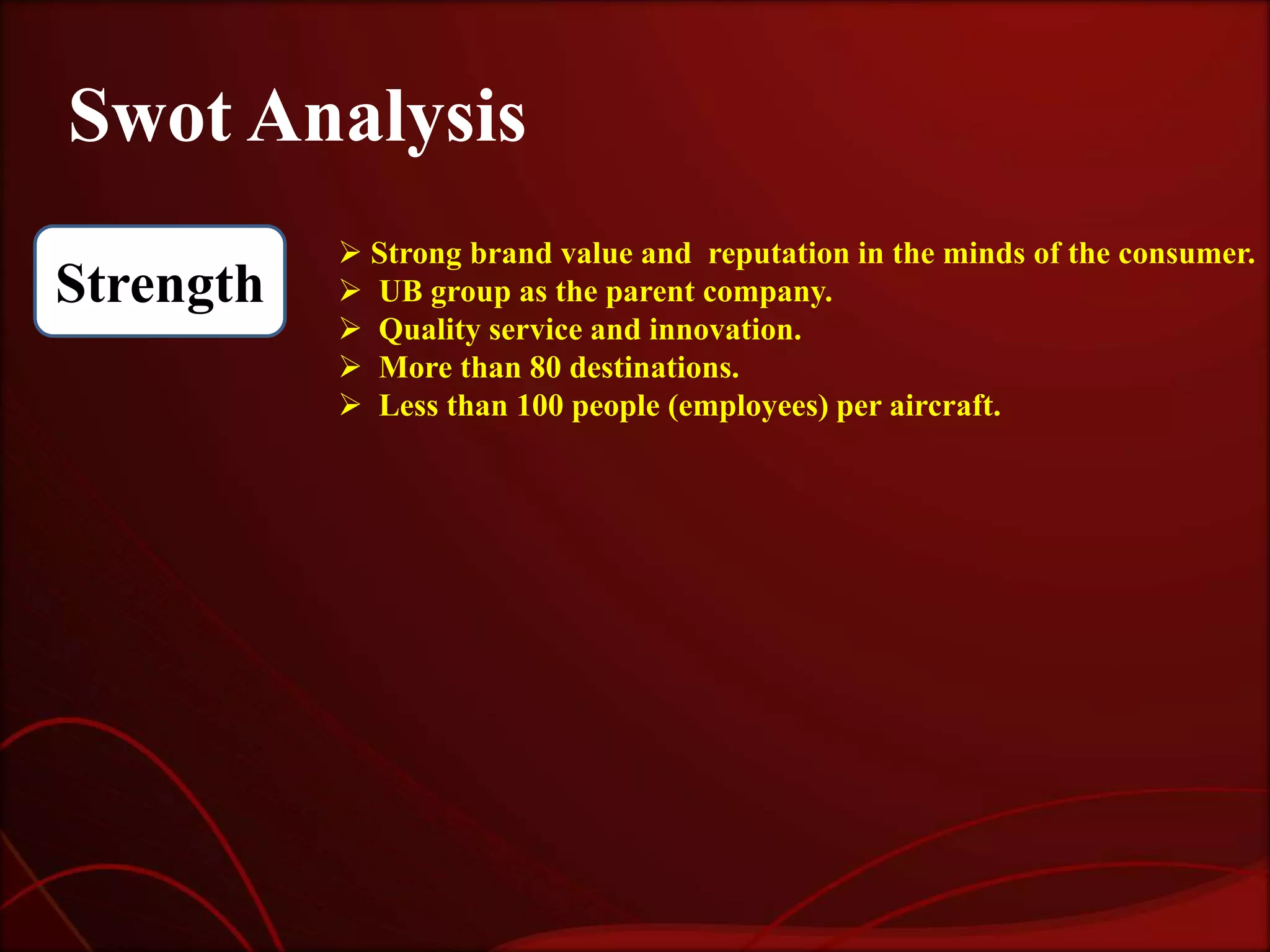 Swot Analysis
            Strong brand value and reputation in the minds of the consumer.
Strength    UB group as the parent company.
            Quality service and innovation.
            More than 80 destinations.
            Less than 100 people (employees) per aircraft.
 
