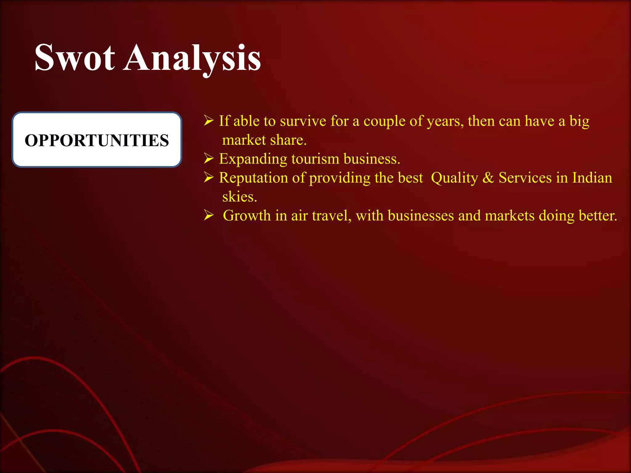 Swot Analysis
                 If able to survive for a couple of years, then can have a big
OPPORTUNITIES      market share.
                 Expanding tourism business.
                 Reputation of providing the best Quality & Services in Indian
                   skies.
                 Growth in air travel, with businesses and markets doing better.
 