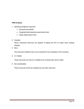VRIN Analysis

1. Identifying Kingfisher resources
           Strong brand portfolio
           Geographically dispersed supermarket chain
           Highly skilled labour force


2. Valuable
   Above mentioned resources are capable of helping the firm to create value creating
   strategy.
3. Rare

   The resources kingfisher has is rare compared to the competitors of the company

4. In- imitable

   Those resources are hard to in-imitable as its involves high cost to imitate

5. Non substitutable

   Those resources cannot be substitute by any other resources.




                                                                                     Page 10
 