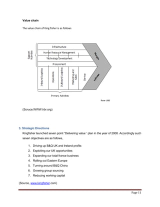 Value chain

  The value chain of King fisher is as follows




  (Soruce,WWW.hbr.org)




3. Strategic Directions
  Kingfisher launched seven point “Delivering value „ plan in the year of 2008. Accordingly such
  seven objectives are as follows,

       1. Driving up B&Q UK and Ireland profits
       2. Exploiting our UK opportunities
       3. Expanding our total france business
       4. Rolling out Eastern Europe
       5. Turning around B&Q China
       6. Growing group sourcing
       7. Reducing working capital

(Source, www.kingfisher.com)


                                                                                        Page 11
 