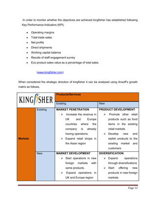 .In order to monitor whether the objectives are achieved kingfisher has established following
   Key Performance Indicators (KPI)

          Operating margins
          Total trade sales
          Net profits
          Direct shipments
          Working capital balance
          Results of staff engagement survey
          Eco product sales value as a percentage of total sales.


               (www.kingfisher.com)


When considered the strategic direction of kingfisher it can be analysed using Ansoff‟s growth
matrix as follows,

                              Products/Services


                              Existing                               New

               Existing       MARKET PENETRATION                     PRODUCT DEVELOPMENT
                                        Increase the revenue in          Promote other retail
                                      UK        and        Europe          products such as food
                                      countries       where    the         items in the existing
                                      company         is   already         retail markets
                                      having operations.                Develop         new        and
Markets                            Expand retail shops in                 stylish products to the
                                      the Asian region                     existing     market      and
                                                                           customers
               New            MARKET DEVELOPMENT                     DIVERSIFICATION
                                   Start operations in new             Expand           operations
                                      foreign     markets     with         through diversifications
                                      same products.                    Start        offering      new
                                        Expand operations in              products in new foreign
                                      UK and Europe region                 markets.


                                                                                                 Page 12
 