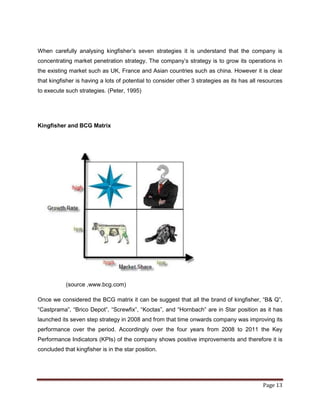 When carefully analysing kingfisher‟s seven strategies it is understand that the company is
concentrating market penetration strategy. The company‟s strategy is to grow its operations in
the existing market such as UK, France and Asian countries such as china. However it is clear
that kingfisher is having a lots of potential to consider other 3 strategies as its has all resources
to execute such strategies. (Peter, 1995)




Kingfisher and BCG Matrix




           (source ,www.bcg.com)

Once we considered the BCG matrix it can be suggest that all the brand of kingfisher, “B& Q”,
“Castprama”, “Brico Depot”, “Screwfix”, “Koctas”, and “Hornbach” are in Star position as it has
launched its seven step strategy in 2008 and from that time onwards company was improving its
performance over the period. Accordingly over the four years from 2008 to 2011 the Key
Performance Indicators (KPIs) of the company shows positive improvements and therefore it is
concluded that kingfisher is in the star position.




                                                                                             Page 13
 