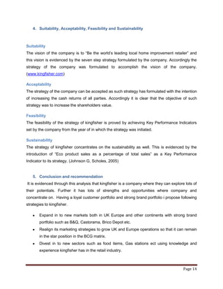 4. Suitability, Acceptability, Feasibility and Sustainability



Suitability
The vision of the company is to “Be the world‟s leading local home improvement retailer” and
this vision is evidenced by the seven step strategy formulated by the company. Accordingly the
strategy of the company was formulated to accomplish the vision of the company.
(www.kingfisher.com)

Acceptability
The strategy of the company can be accepted as such strategy has formulated with the intention
of increasing the cash returns of all parties. Accordingly it is clear that the objective of such
strategy was to increase the shareholders value.

Feasibility
The feasibility of the strategy of kingfisher is proved by achieving Key Performance Indicators
set by the company from the year of in which the strategy was initiated.

Sustainability
The strategy of kingfisher concentrates on the sustainability as well. This is evidenced by the
introduction of “Eco product sales as a percentage of total sales” as a Key Performance
Indicator to its strategy. (Johnson G, Scholes, 2005)


   5. Conclusion and recommendation
It is evidenced through this analysis that kingfisher is a company where they can explore lots of
their potentials. Further it has lots of strengths and opportunities where company and
concentrate on. Having a loyal customer portfolio and strong brand portfolio i propose following
strategies to kingfisher.

       Expand in to new markets both in UK Europe and other continents with strong brand
       portfolio such as B&Q, Castorama, Brico Depot etc.
       Realign its marketing strategies to grow UK and Europe operations so that it can remain
       in the star position in the BCG matrix.
       Divest in to new sectors such as food items, Gas stations ect using knowledge and
       experience kingfisher has in the retail industry.



                                                                                         Page 14
 
