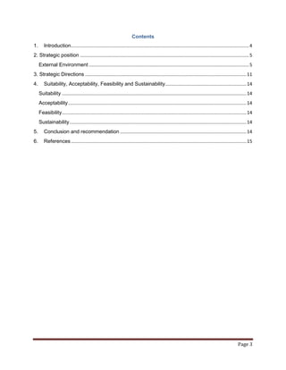 Contents
1.      Introduction.......................................................................................................................................... 4
2. Strategic position ................................................................................................................................... 5
     External Environment ............................................................................................................................ 5
3. Strategic Directions ............................................................................................................................. 11
4.      Suitability, Acceptability, Feasibility and Sustainability............................................................... 14
     Suitability ............................................................................................................................................... 14
     Acceptability .......................................................................................................................................... 14
     Feasibility ............................................................................................................................................... 14
     Sustainability ......................................................................................................................................... 14
5.      Conclusion and recommendation .................................................................................................. 14
6.      References ........................................................................................................................................ 15




                                                                                                                                                        Page 3
 