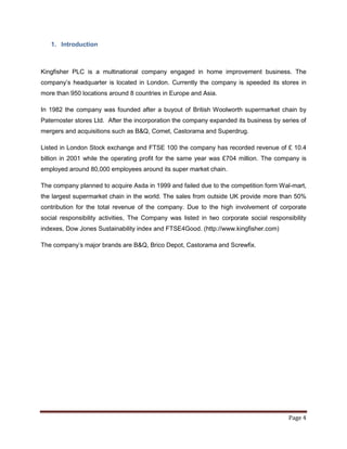 1. Introduction



Kingfisher PLC is a multinational company engaged in home improvement business. The
company‟s headquarter is located in London. Currently the company is speeded its stores in
more than 950 locations around 8 countries in Europe and Asia.

In 1982 the company was founded after a buyout of British Woolworth supermarket chain by
Paternoster stores Ltd. After the incorporation the company expanded its business by series of
mergers and acquisitions such as B&Q, Comet, Castorama and Superdrug.

Listed in London Stock exchange and FTSE 100 the company has recorded revenue of £ 10.4
billion in 2001 while the operating profit for the same year was £704 million. The company is
employed around 80,000 employees around its super market chain.

The company planned to acquire Asda in 1999 and failed due to the competition form Wal-mart,
the largest supermarket chain in the world. The sales from outside UK provide more than 50%
contribution for the total revenue of the company. Due to the high involvement of corporate
social responsibility activities, The Company was listed in two corporate social responsibility
indexes, Dow Jones Sustainability index and FTSE4Good. (http://www.kingfisher.com)

The company‟s major brands are B&Q, Brico Depot, Castorama and Screwfix.




                                                                                        Page 4
 