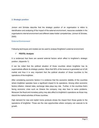 2. Strategic position



Jonson and Scholes describe that the strategic position of an organisation is refers to
identification and analysing of the impact of the external environment, resources available in the
organisations internal environment and different stake holder competencies. (Jonson & Scholes,
2005)

External Environment



Following techniques and models can be used to analyse Kingfisher‟s external environment.

         PESTEL Analysis

It is evidenced that there are several external factors which affect to kingfisher‟s strategic
position. (Appendix 1)

It can be noted that the political situation of those countries where kingfisher has its
supermarkets affects its strategic position. More that 50% of the revenue is generated out of UK
market and thus it is very important that the political situation of those countries to the
operations of the kingfisher.

After considering economic factors it is evidence that the economic stability of the countries
where kingfisher operates have a significant impact to its operations. Among other economic
factors inflation, interest rates, exchange rates plays key role. Further, in the countries that‟s
facing economic crisis such as Greece the company may also face to same problems.
Moreover the fiscal and monetary policy may also affect to kingfisher‟s operations as those may
disturb the market activities of those countries.

High demand for new and stylish home products shows the impact from those goods to the
operations of kingfisher. Those are the new opportunities where company can execute to its
growth.




                                                                                           Page 5
 