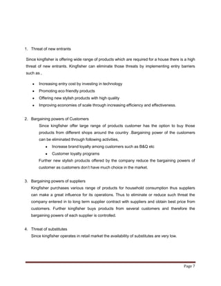 1. Threat of new entrants

Since kingfisher is offering wide range of products which are required for a house there is a high
threat of new entrants. Kingfisher can eliminate those threats by implementing entry barriers
such as ,

        Increasing entry cost by investing in technology
        Promoting eco friendly products
        Offering new stylish products with high quality
        Improving economies of scale through increasing efficiency and effectiveness.


2. Bargaining powers of Customers
        Since kingfisher offer large range of products customer has the option to buy those
        products from different shops around the country .Bargaining power of the customers
        can be eliminated through following activities,
               Increase brand loyalty among customers such as B&Q etc
               Customer loyalty programs
       Further new stylish products offered by the company reduce the bargaining powers of
       customer as customers don‟t have much choice in the market.


3. Bargaining powers of suppliers
   Kingfisher purchases various range of products for household consumption thus suppliers
   can make a great influence for its operations. Thus to eliminate or reduce such threat the
   company entered in to long term supplier contract with suppliers and obtain best price from
   customers. Further kingfisher buys products from several customers and therefore the
   bargaining powers of each supplier is controlled.


4. Threat of substitutes
   Since kingfisher operates in retail market the availability of substitutes are very low.




                                                                                              Page 7
 