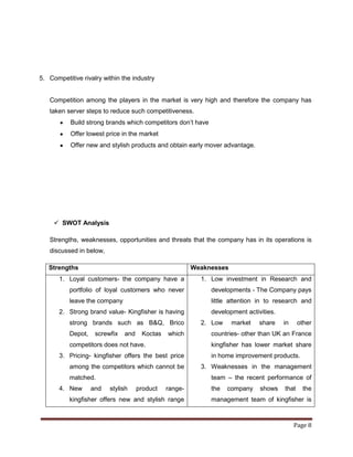 5. Competitive rivalry within the industry


   Competition among the players in the market is very high and therefore the company has
   taken server steps to reduce such competitiveness.
           Build strong brands which competitors don‟t have
           Offer lowest price in the market
           Offer new and stylish products and obtain early mover advantage.




      SWOT Analysis

   Strengths, weaknesses, opportunities and threats that the company has in its operations is
   discussed in below,

   Strengths                                             Weaknesses
       1. Loyal customers- the company have a              1. Low investment in Research and
           portfolio of loyal customers who never             developments - The Company pays
           leave the company                                  little attention in to research and
       2. Strong brand value- Kingfisher is having            development activities.
           strong brands such as B&Q, Brico                2. Low     market   share    in     other
           Depot,    screwfix   and    Koctas   which         countries- other than UK an France
           competitors does not have.                         kingfisher has lower market share
       3. Pricing- kingfisher offers the best price           in home improvement products.
           among the competitors which cannot be           3. Weaknesses in the management
           matched.                                           team – the recent performance of
       4. New       and   stylish     product   range-        the   company    shows    that    the
           kingfisher offers new and stylish range            management team of kingfisher is



                                                                                             Page 8
 