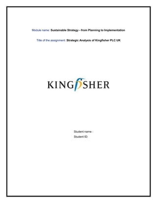 Module name: Sustainable Strategy - from Planning to Implementation


   Title of the assignment: Strategic Analysis of Kingfisher PLC UK




                               Student name :
                               Student ID:
 