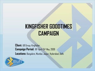 KINGFISHER GOODTIMES CAMPAIGN Client:   UB Group, Kingfisher Campaign Period:   18 th  April-24 th  May, 2009 Locations:  Bangalore, Mumbai, Jaipur, Hyderabad, Delhi 
