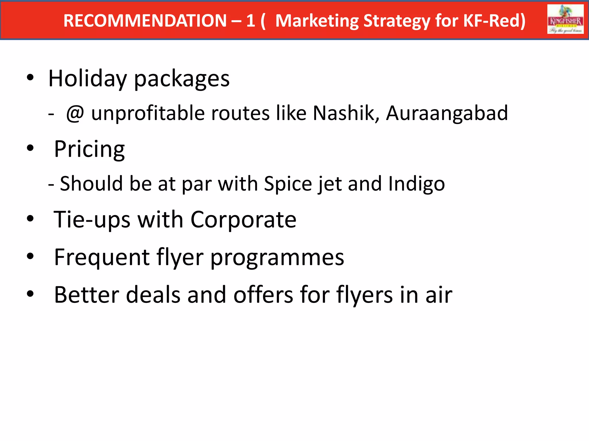 RECOMMENDATION – 1 ( Marketing Strategy for KF-Red)


• Holiday packages
  - @ unprofitable routes like Nashik, Auraangabad
• Pricing
  - Should be at par with Spice jet and Indigo
• Tie-ups with Corporate
• Frequent flyer programmes
• Better deals and offers for flyers in air
 