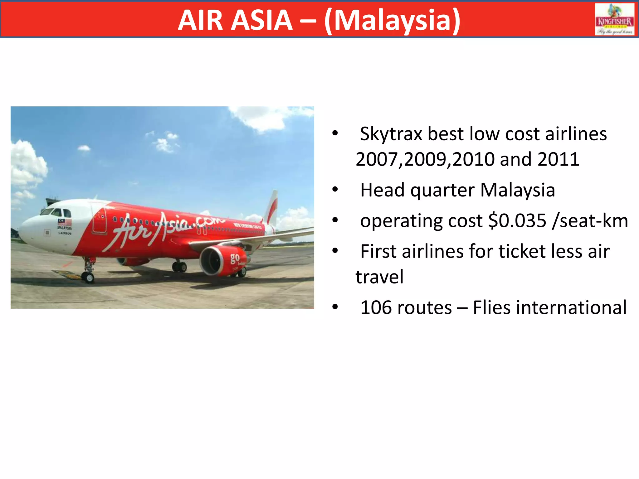AIR ASIA – (Malaysia)


           • Skytrax best low cost airlines
             2007,2009,2010 and 2011
           • Head quarter Malaysia
           • operating cost $0.035 /seat-km
           • First airlines for ticket less air
             travel
           • 106 routes – Flies international
 